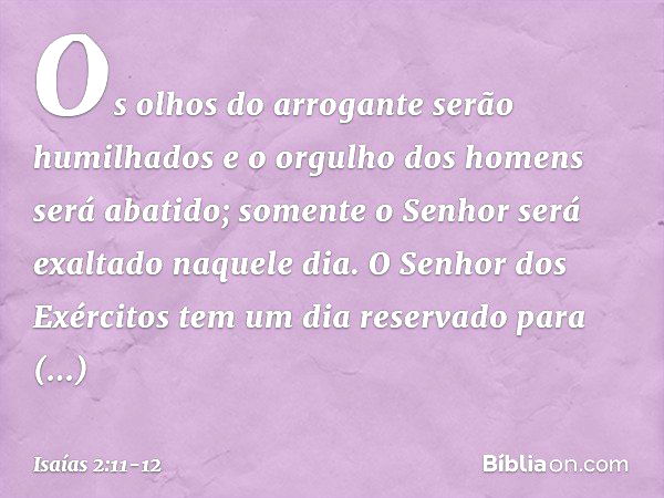 Os olhos do arrogante serão humilhados
e o orgulho dos homens será abatido;
somente o Senhor será exaltado naquele dia. O Senhor dos Exércitos
tem um dia reserv