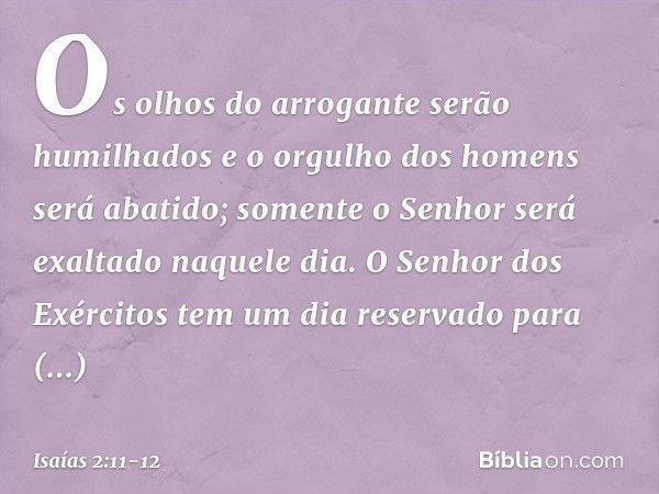 Os olhos do arrogante serão humilhados
e o orgulho dos homens será abatido;
somente o Senhor será exaltado naquele dia. O Senhor dos Exércitos
tem um dia reserv