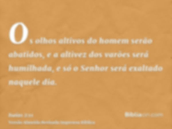 Os olhos altivos do homem serão abatidos, e a altivez dos varões será humilhada, e só o Senhor será exaltado naquele dia.