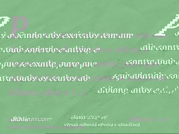 Pois o Senhor dos exércitos tem um dia contra todo soberbo e altivo, e contra todo o que se exalta, para que seja abatido;contra todos os cedros do Líbano, alto