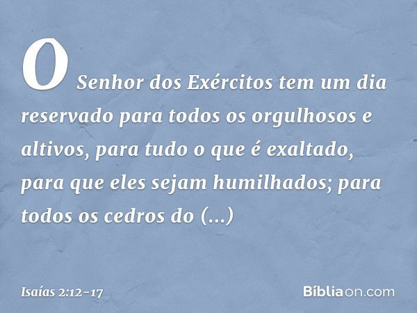 O Senhor dos Exércitos
tem um dia reservado
para todos os orgulhosos e altivos,
para tudo o que é exaltado,
para que eles sejam humilhados; para todos os cedros