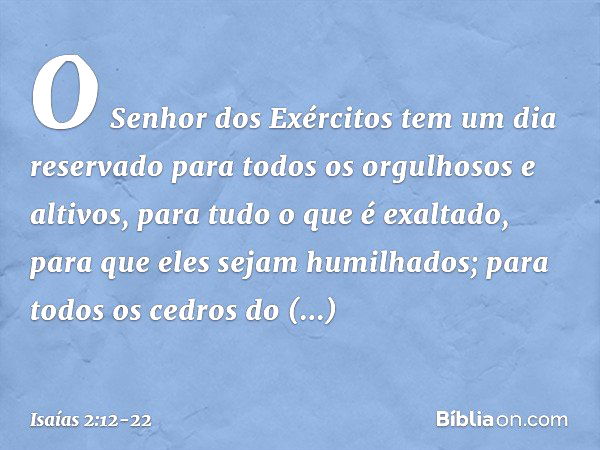 O Senhor dos Exércitos
tem um dia reservado
para todos os orgulhosos e altivos,
para tudo o que é exaltado,
para que eles sejam humilhados; para todos os cedros