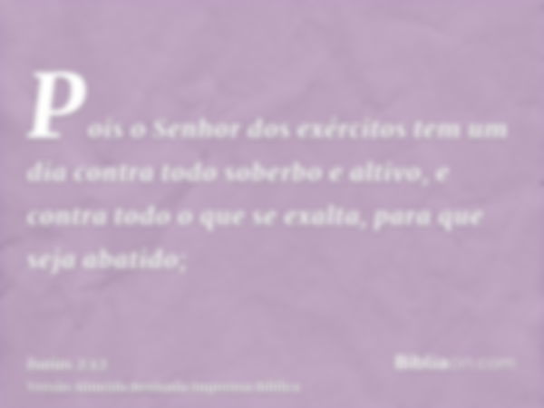 Pois o Senhor dos exércitos tem um dia contra todo soberbo e altivo, e contra todo o que se exalta, para que seja abatido;