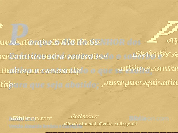 Porque o dia do SENHOR dos Exércitos será contra todo o soberbo e altivo e contra todo o que se exalta, para que seja abatido;