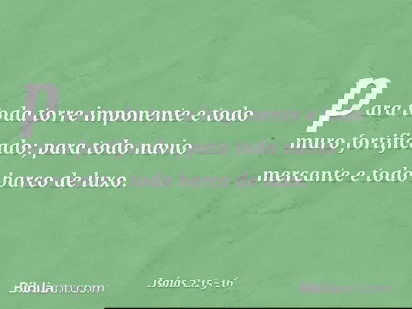 para toda torre imponente
e todo muro fortificado; para todo navio mercante
e todo barco de luxo. -- Isaías 2:15-16