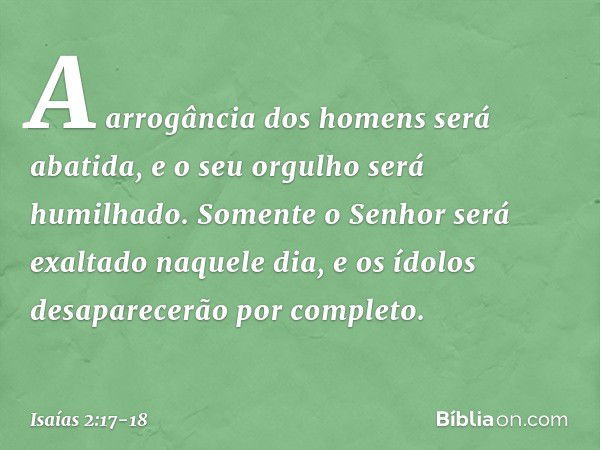 A arrogância dos homens será abatida,
e o seu orgulho será humilhado.
Somente o Senhor será exaltado
naquele dia, e os ídolos desaparecerão por completo. -- Isa