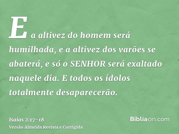 E a altivez do homem será humilhada, e a altivez dos varões se abaterá, e só o SENHOR será exaltado naquele dia.E todos os ídolos totalmente desaparecerão.