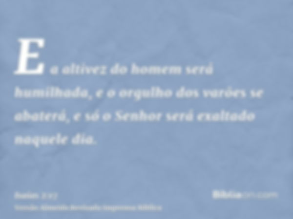 E a altivez do homem será humilhada, e o orgulho dos varões se abaterá, e só o Senhor será exaltado naquele dia.