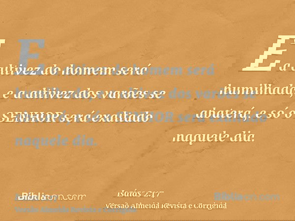 E a altivez do homem será humilhada, e a altivez dos varões se abaterá, e só o SENHOR será exaltado naquele dia.