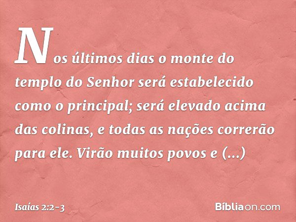 Nos últimos dias
o monte do templo do Senhor
será estabelecido
como o principal;
será elevado acima das colinas,
e todas as nações correrão para ele. Virão muit