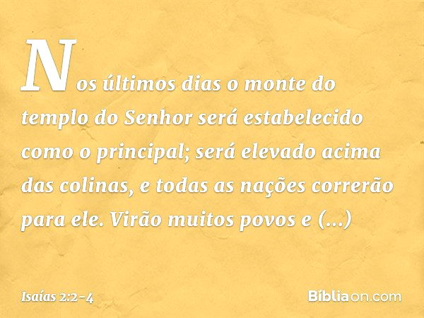 Nos últimos dias
o monte do templo do Senhor
será estabelecido
como o principal;
será elevado acima das colinas,
e todas as nações correrão para ele. Virão muit