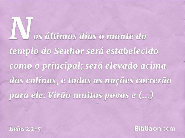 Nos últimos dias
o monte do templo do Senhor
será estabelecido
como o principal;
será elevado acima das colinas,
e todas as nações correrão para ele. Virão muit