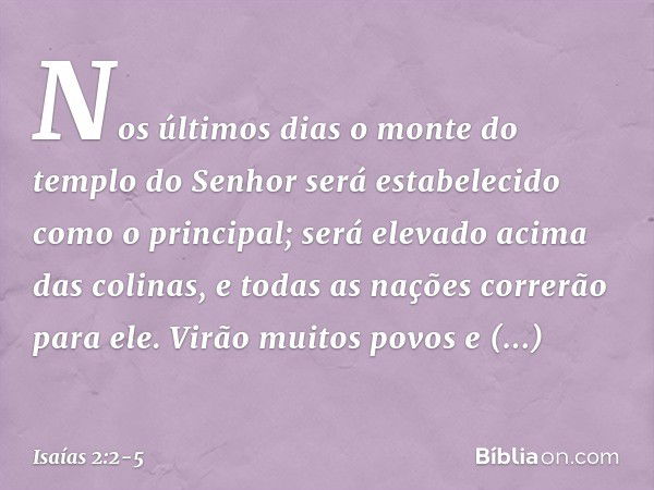 Nos últimos dias
o monte do templo do Senhor
será estabelecido
como o principal;
será elevado acima das colinas,
e todas as nações correrão para ele. Virão muit