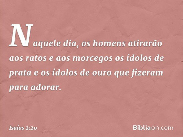 Naquele dia, os homens atirarão
aos ratos e aos morcegos
os ídolos de prata
e os ídolos de ouro
que fizeram para adorar. -- Isaías 2:20