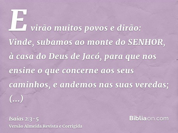 E virão muitos povos e dirão: Vinde, subamos ao monte do SENHOR, à casa do Deus de Jacó, para que nos ensine o que concerne aos seus caminhos, e andemos nas sua