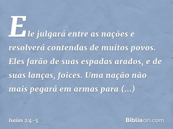 Ele julgará entre as nações
e resolverá contendas de muitos povos.
Eles farão de
suas espadas arados,
e de suas lanças, foices.
Uma nação não mais pegará em arm