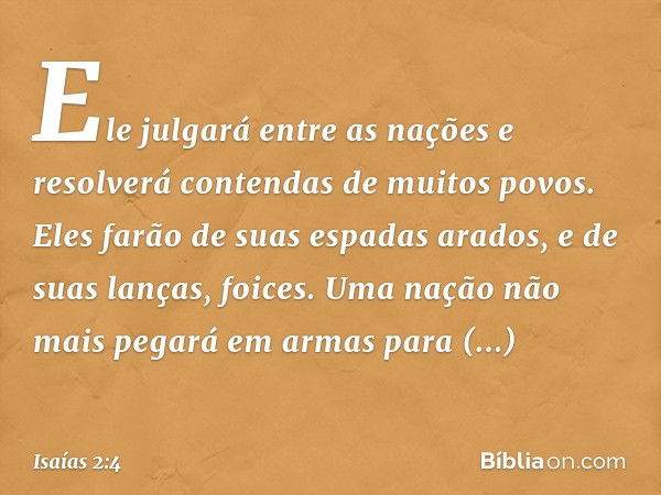 Ele julgará entre as nações
e resolverá contendas de muitos povos.
Eles farão de
suas espadas arados,
e de suas lanças, foices.
Uma nação não mais pegará em arm