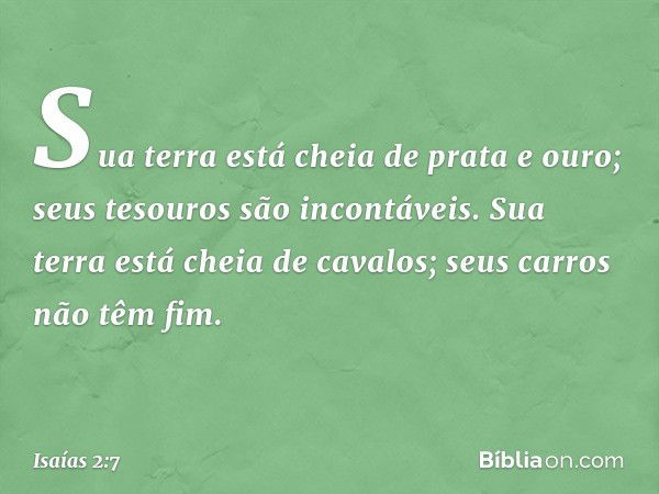 Sua terra está cheia de prata e ouro;
seus tesouros são incontáveis.
Sua terra está cheia de cavalos;
seus carros não têm fim. -- Isaías 2:7