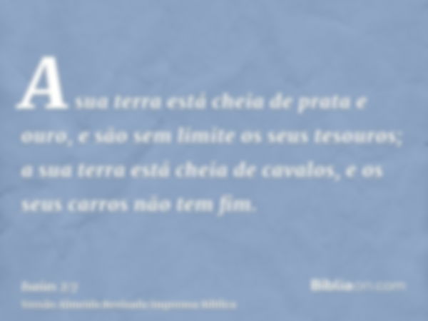 A sua terra está cheia de prata e ouro, e são sem limite os seus tesouros; a sua terra está cheia de cavalos, e os seus carros não tem fim.