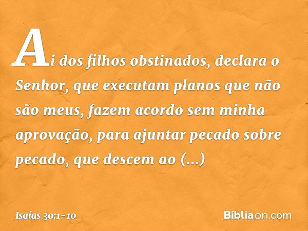 "Ai dos filhos obstinados",
declara o Senhor,
"que executam planos que não são meus,
fazem acordo sem minha aprovação,
para ajuntar pecado sobre pecado, que des