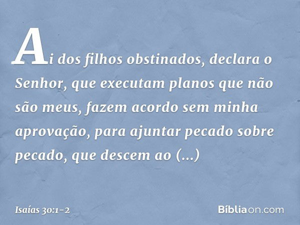 "Ai dos filhos obstinados",
declara o Senhor,
"que executam planos que não são meus,
fazem acordo sem minha aprovação,
para ajuntar pecado sobre pecado, que des