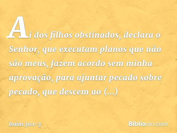 "Ai dos filhos obstinados",
declara o Senhor,
"que executam planos que não são meus,
fazem acordo sem minha aprovação,
para ajuntar pecado sobre pecado, que des