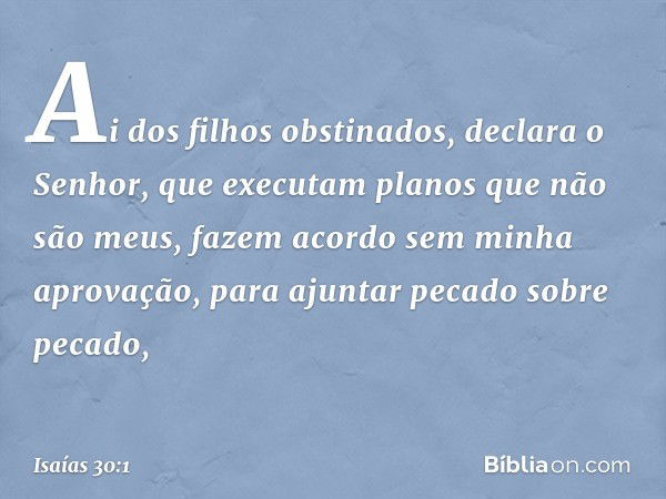 "Ai dos filhos obstinados",
declara o Senhor,
"que executam planos que não são meus,
fazem acordo sem minha aprovação,
para ajuntar pecado sobre pecado, -- Isaí