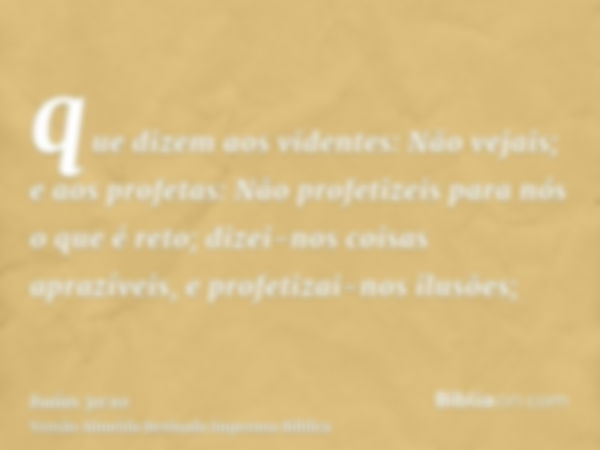 que dizem aos videntes: Não vejais; e aos profetas: Não profetizeis para nós o que é reto; dizei-nos coisas aprazíveis, e profetizai-nos ilusões;