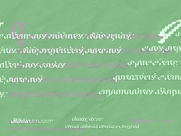 que dizem aos videntes: Não vejais; e aos profetas: Não profetizeis para nós o que é reto; dizei-nos coisas aprazíveis e tende para nós enganadoras lisonjas;