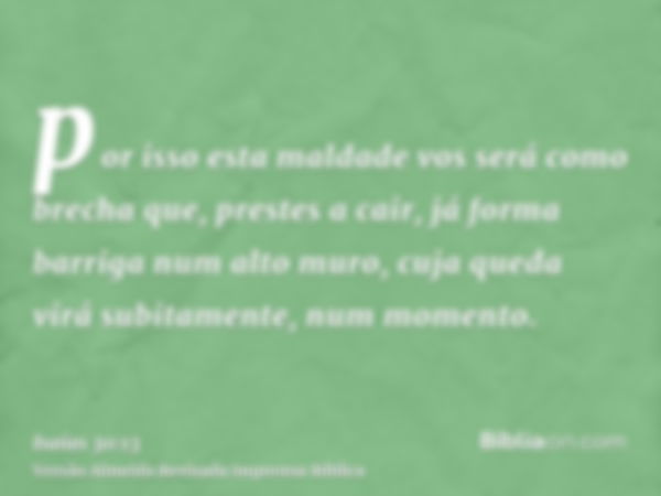 por isso esta maldade vos será como brecha que, prestes a cair, já forma barriga num alto muro, cuja queda virá subitamente, num momento.