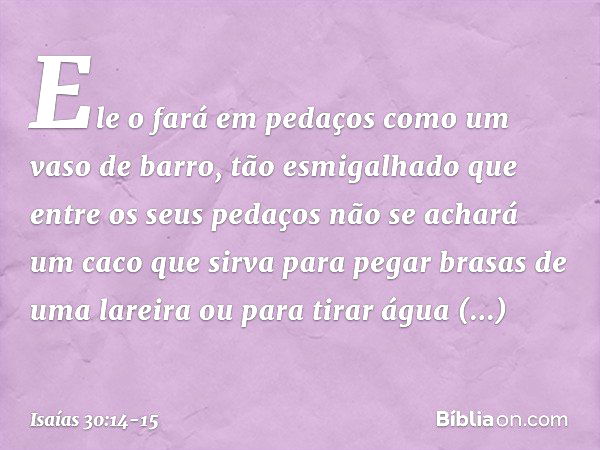 Ele o fará em pedaços
como um vaso de barro,
tão esmigalhado
que entre os seus pedaços
não se achará um caco
que sirva para pegar brasas de uma lareira
ou para 