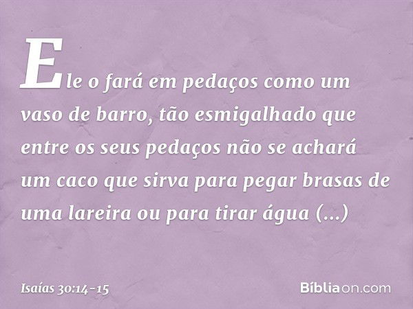 Ele o fará em pedaços
como um vaso de barro,
tão esmigalhado
que entre os seus pedaços
não se achará um caco
que sirva para pegar brasas de uma lareira
ou para 