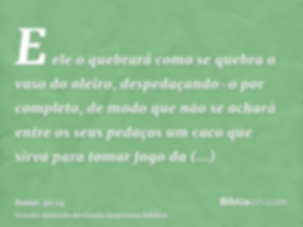 E ele o quebrará como se quebra o vaso do oleiro, despedaçando-o por completo, de modo que não se achará entre os seus pedaços um caco que sirva para tomar fogo