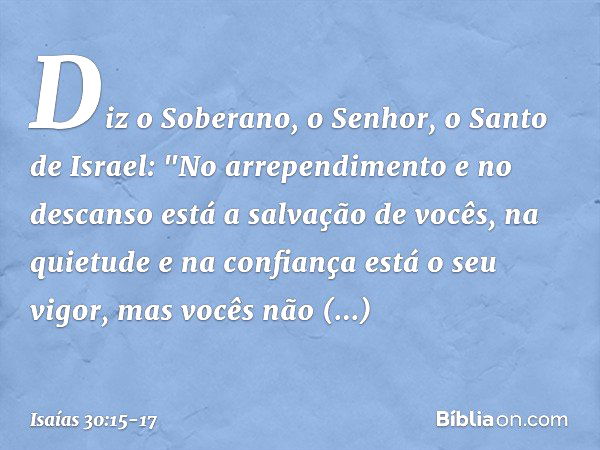 Diz o Soberano, o Senhor, o Santo de Israel:
"No arrependimento e no descanso
está a salvação de vocês,
na quietude e na confiança
está o seu vigor,
mas vocês n