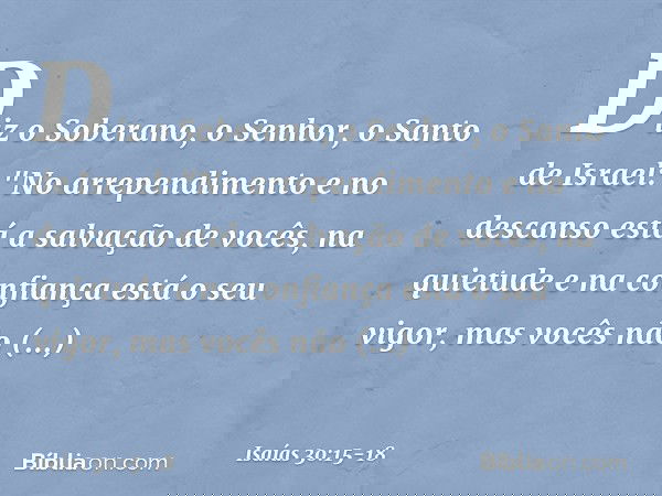 Diz o Soberano, o Senhor, o Santo de Israel:
"No arrependimento e no descanso
está a salvação de vocês,
na quietude e na confiança
está o seu vigor,
mas vocês n