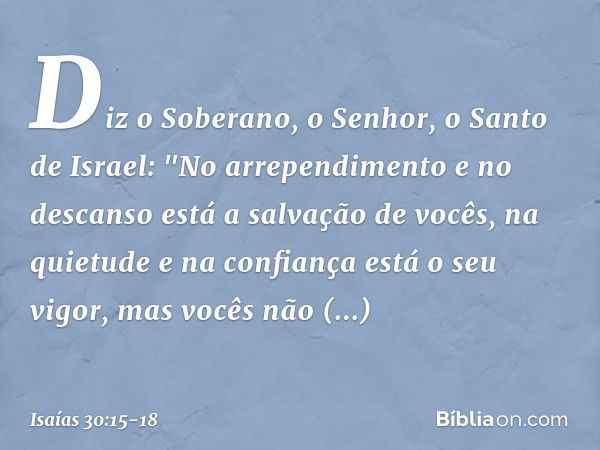 Diz o Soberano, o Senhor, o Santo de Israel:
"No arrependimento e no descanso
está a salvação de vocês,
na quietude e na confiança
está o seu vigor,
mas vocês n