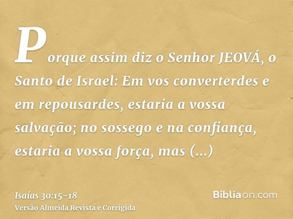 Porque assim diz o Senhor JEOVÁ, o Santo de Israel: Em vos converterdes e em repousardes, estaria a vossa salvação; no sossego e na confiança, estaria a vossa f