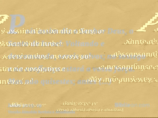 Pois assim diz o Senhor Deus, o Santo de Israel: Voltando e descansando, sereis salvos; no sossego e na confiança estará a vossa força. Mas não quisestes;antes 