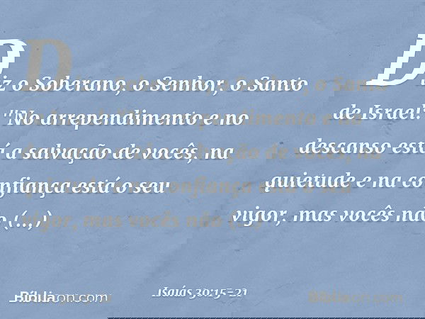 Diz o Soberano, o Senhor, o Santo de Israel:
"No arrependimento e no descanso
está a salvação de vocês,
na quietude e na confiança
está o seu vigor,
mas vocês n