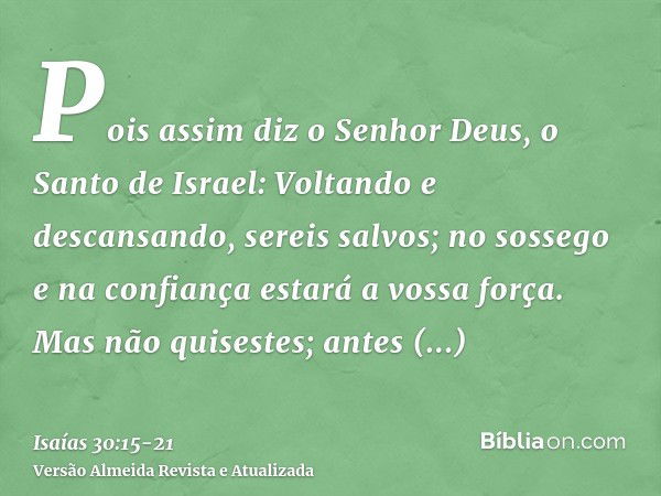 Pois assim diz o Senhor Deus, o Santo de Israel: Voltando e descansando, sereis salvos; no sossego e na confiança estará a vossa força. Mas não quisestes;antes 