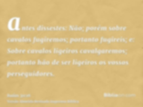 antes dissestes: Não; porém sobre cavalos fugiremos; portanto fugireis; e: Sobre cavalos ligeiros cavalgaremos; portanto hão de ser ligeiros os vossos perseguid