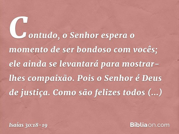 Contudo, o Senhor espera o momento
de ser bondoso com vocês;
ele ainda se levantará
para mostrar-lhes compaixão.
Pois o Senhor é Deus de justiça.
Como são feliz