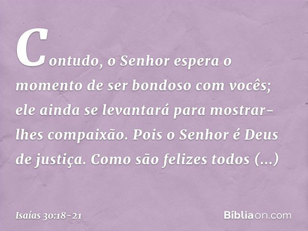 Contudo, o Senhor espera o momento
de ser bondoso com vocês;
ele ainda se levantará
para mostrar-lhes compaixão.
Pois o Senhor é Deus de justiça.
Como são feliz