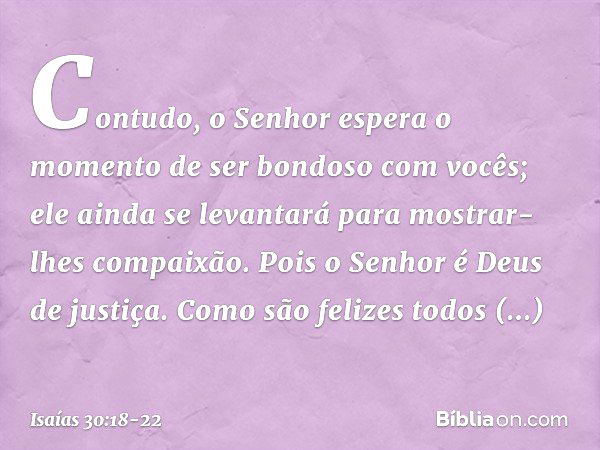 Contudo, o Senhor espera o momento
de ser bondoso com vocês;
ele ainda se levantará
para mostrar-lhes compaixão.
Pois o Senhor é Deus de justiça.
Como são feliz