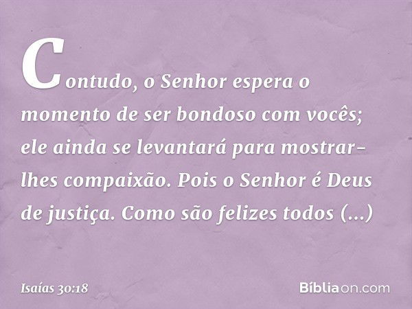 Contudo, o Senhor espera o momento
de ser bondoso com vocês;
ele ainda se levantará
para mostrar-lhes compaixão.
Pois o Senhor é Deus de justiça.
Como são feliz