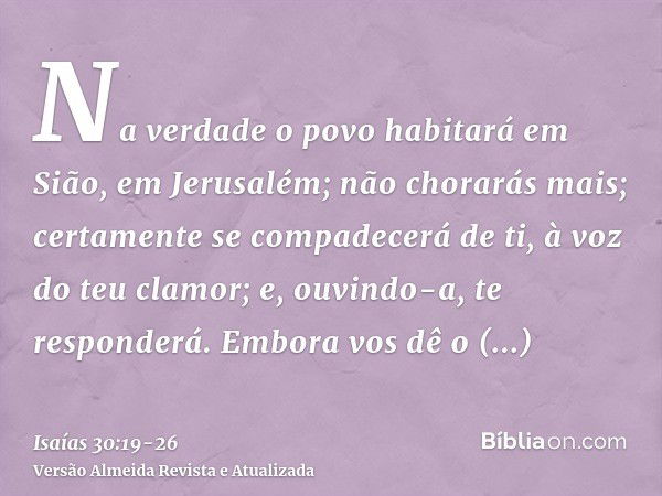 Na verdade o povo habitará em Sião, em Jerusalém; não chorarás mais; certamente se compadecerá de ti, à voz do teu clamor; e, ouvindo-a, te responderá.Embora vo