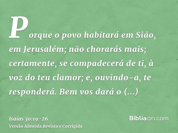 Porque o povo habitará em Sião, em Jerusalém; não chorarás mais; certamente, se compadecerá de ti, à voz do teu clamor; e, ouvindo-a, te responderá.Bem vos dará