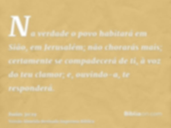 Na verdade o povo habitará em Sião, em Jerusalém; não chorarás mais; certamente se compadecerá de ti, à voz do teu clamor; e, ouvindo-a, te responderá.