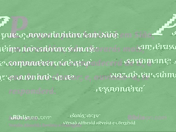 Porque o povo habitará em Sião, em Jerusalém; não chorarás mais; certamente, se compadecerá de ti, à voz do teu clamor; e, ouvindo-a, te responderá.