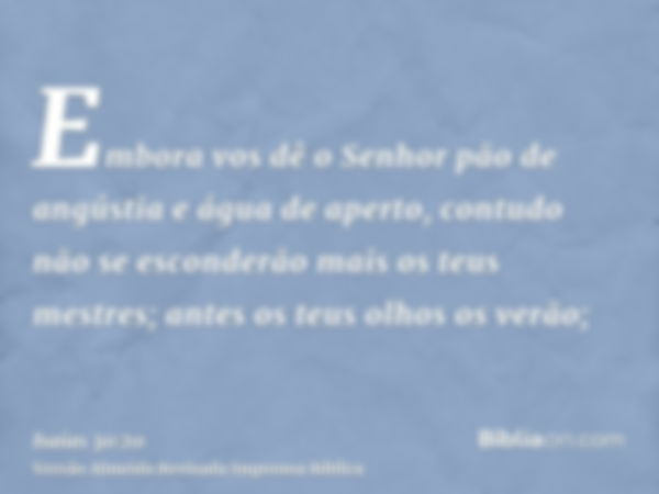 Embora vos dê o Senhor pão de angústia e água de aperto, contudo não se esconderão mais os teus mestres; antes os teus olhos os verão;